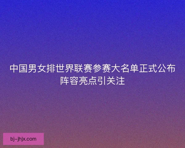 中国男女排世界联赛参赛大名单正式公布阵容亮点引关注