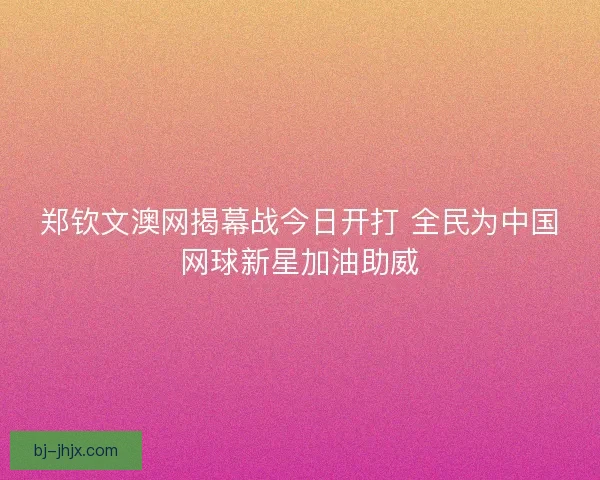 郑钦文澳网揭幕战今日开打 全民为中国网球新星加油助威