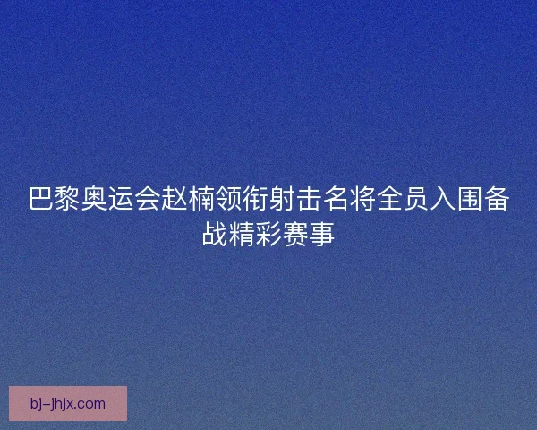 巴黎奥运会赵楠领衔射击名将全员入围备战精彩赛事