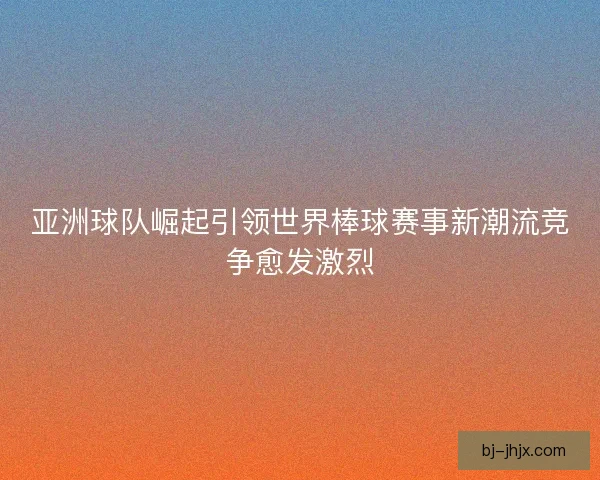 亚洲球队崛起引领世界棒球赛事新潮流竞争愈发激烈