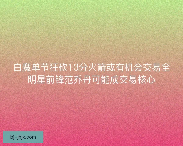 白魔单节狂砍13分火箭或有机会交易全明星前锋范乔丹可能成交易核心