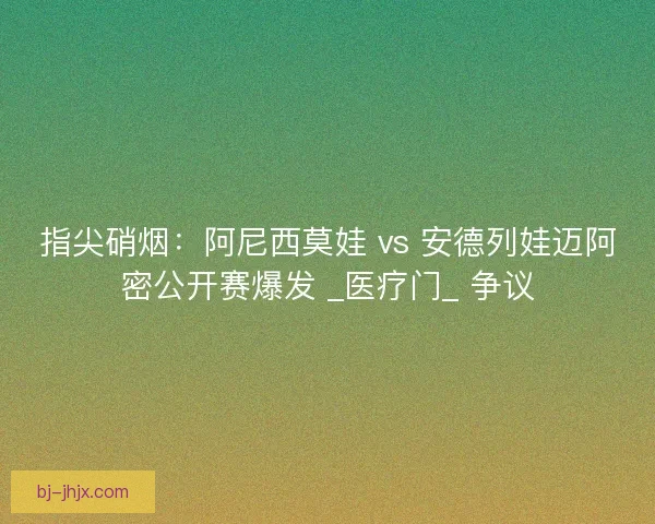 指尖硝烟：阿尼西莫娃 vs 安德列娃迈阿密公开赛爆发 _医疗门_ 争议