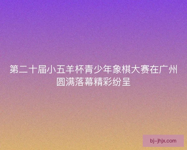 第二十届小五羊杯青少年象棋大赛在广州圆满落幕精彩纷呈