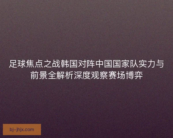 足球焦点之战韩国对阵中国国家队实力与前景全解析深度观察赛场博弈