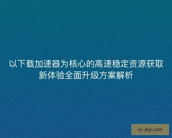 以下载加速器为核心的高速稳定资源获取新体验全面升级方案解析