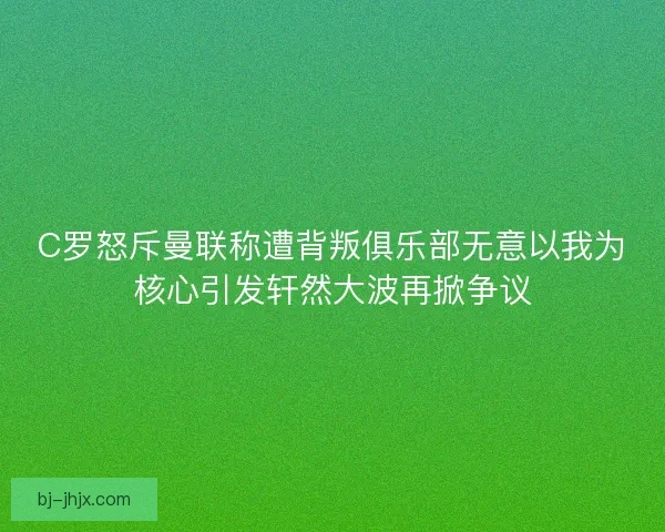 C罗怒斥曼联称遭背叛俱乐部无意以我为核心引发轩然大波再掀争议
