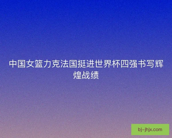 中国女篮力克法国挺进世界杯四强书写辉煌战绩